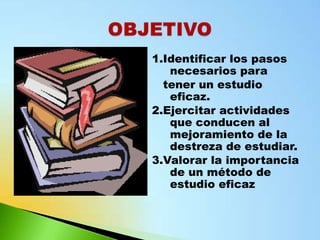 1.Identificar los pasos
   necesarios para
  tener un estudio
   eficaz.
2.Ejercitar actividades
   que conducen al
   mejoramiento de la
   destreza de estudiar.
3.Valorar la importancia
   de un método de
   estudio eficaz
 