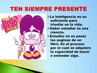 La inteligencia no es
 suficiente para
 triunfar en la vida.
Saber estudiar es una
 ciencia.
Estudiar no es pasar
 las paginas de un
 libro. Es el proceso
 por el cual se adquiere
 la capacidad de hacer
 o entender algo.
 