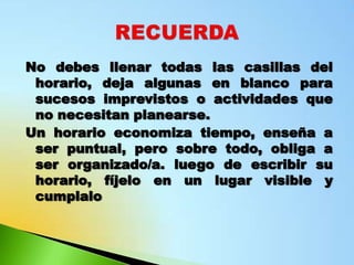 No debes llenar todas las casillas del
 horario, deja algunas en blanco para
 sucesos imprevistos o actividades que
 no necesitan planearse.
Un horario economiza tiempo, enseña a
 ser puntual, pero sobre todo, obliga a
 ser organizado/a. luego de escribir su
 horario, fíjelo en un lugar visible y
 cumplalo
 