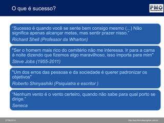 27/06/2014 http://escritoriodeprojetos.com.br
O que é sucesso?
“Sucesso é quando você se sente bem consigo mesmo (...) Não
significa apenas alcançar metas, mas sentir prazer nisso.”
Richard Shell (Professor da Wharton)
"Ser o homem mais rico do cemitério não me interessa. Ir para a cama
à noite dizendo que fizemos algo maravilhoso, isso importa para mim"
Steve Jobs (1955-2011)
"Um dos erros das pessoas e da sociedade é querer padronizar os
objetivos"
Roberto Shinyashiki (Psiquiatra e escritor )
“Nenhum vento é o vento certeiro, quando não sabe para qual porto se
dirige.”
Seneca
 