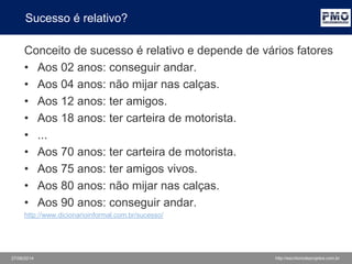27/06/2014 http://escritoriodeprojetos.com.br
Sucesso é relativo?
Conceito de sucesso é relativo e depende de vários fatores
• Aos 02 anos: conseguir andar.
• Aos 04 anos: não mijar nas calças.
• Aos 12 anos: ter amigos.
• Aos 18 anos: ter carteira de motorista.
• ...
• Aos 70 anos: ter carteira de motorista.
• Aos 75 anos: ter amigos vivos.
• Aos 80 anos: não mijar nas calças.
• Aos 90 anos: conseguir andar.
http://www.dicionarioinformal.com.br/sucesso/
 