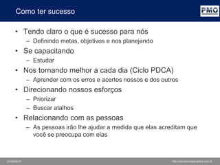 27/06/2014 http://escritoriodeprojetos.com.br
Como ter sucesso
• Tendo claro o que é sucesso para nós
– Definindo metas, objetivos e nos planejando
• Se capacitando
– Estudar
• Nos tornando melhor a cada dia (Ciclo PDCA)
– Aprender com os erros e acertos nossos e dos outros
– Usando as melhores práticas de mercado
• Direcionando nossos esforços
– Priorizar
– Buscar atalhos
• Relacionando com as pessoas
– As pessoas irão lhe ajudar a medida que elas acreditam que
você se preocupa com elas
 