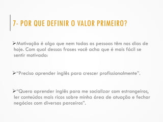 7- POR QUE DEFINIR O VALOR PRIMEIRO?
Motivação é algo que nem todas as pessoas têm nos dias de
hoje. Com qual dessas frases você acha que é mais fácil se
sentir motivado:
“Preciso aprender inglês para crescer profissionalmente”.
“Quero aprender inglês para me socializar com estrangeiros,
ler conteúdos mais ricos sobre minha área de atuação e fechar
negócios com diversos parceiros”.
 