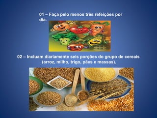 01 – Faça pelo menos três refeições por
dia.
02 – Incluam diariamente seis porções do grupo de cereais
(arroz, milho, trigo, pães e massas).
 