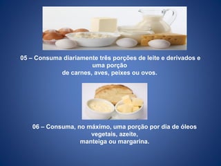 05 – Consuma diariamente três porções de leite e derivados e
uma porção
de carnes, aves, peixes ou ovos.
06 – Consuma, no máximo, uma porção por dia de óleos
vegetais, azeite,
manteiga ou margarina.
 