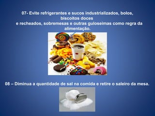 07- Evite refrigerantes e sucos industrializados, bolos,
biscoitos doces
e recheados, sobremesas e outras guloseimas como regra da
alimentação.
.
08 – Diminua a quantidade de sal na comida e retire o saleiro da mesa.
 
