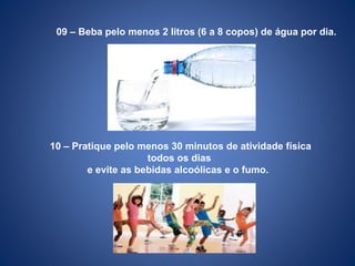 09 – Beba pelo menos 2 litros (6 a 8 copos) de água por dia.
10 – Pratique pelo menos 30 minutos de atividade física
todos os dias
e evite as bebidas alcoólicas e o fumo.
 