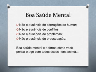 Boa Saúde Mental
O Não é ausência de alterações de humor;
O Não é ausência de conflitos;
O Não é ausência de problemas;
O Não é ausência de preocupação;
Boa saúde mental é a forma como você
pensa e age com todos esses itens acima...
 