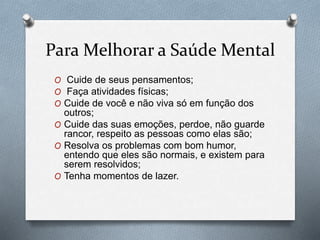 Para Melhorar a Saúde Mental
O Cuide de seus pensamentos;
O Faça atividades físicas;
O Cuide de você e não viva só em função dos
outros;
O Cuide das suas emoções, perdoe, não guarde
rancor, respeito as pessoas como elas são;
O Resolva os problemas com bom humor,
entendo que eles são normais, e existem para
serem resolvidos;
O Tenha momentos de lazer.
 