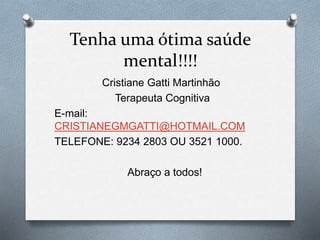Tenha uma ótima saúde
mental!!!!
Cristiane Gatti Martinhão
Terapeuta Cognitiva
E-mail:
CRISTIANEGMGATTI@HOTMAIL.COM
TELEFONE: 9234 2803 OU 3521 1000.
Abraço a todos!
 