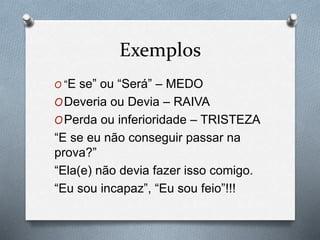Exemplos
O “E se” ou “Será” – MEDO
ODeveria ou Devia – RAIVA
OPerda ou inferioridade – TRISTEZA
“E se eu não conseguir passar na
prova?”
“Ela(e) não devia fazer isso comigo.
“Eu sou incapaz”, “Eu sou feio”!!!
 