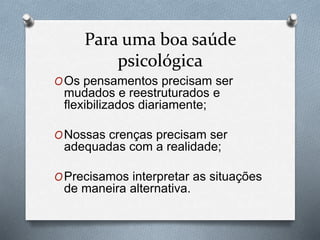 Para uma boa saúde
psicológica
OOs pensamentos precisam ser
mudados e reestruturados e
flexibilizados diariamente;
ONossas crenças precisam ser
adequadas com a realidade;
OPrecisamos interpretar as situações
de maneira alternativa.
 