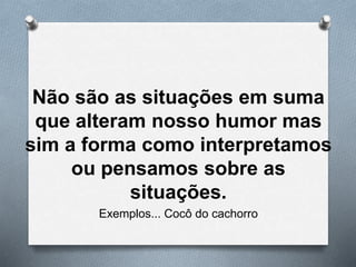 Não são as situações em suma
que alteram nosso humor mas
sim a forma como interpretamos
ou pensamos sobre as
situações.
Exemplos... Cocô do cachorro
 