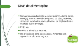 Dicas de alimentação:
 Coma menos carboidrato (açúcar, farinhas, doces, arroz,
cerveja). Com isso evita-se o ganho de peso, diabetes,
síndrome metabólica, níveis elevados de triglicerídeos e
diversas outras doenças.
 Evite sal.
 Prefira a alimentos naturais.
 Dê preferência para os orgânicos. Alimentos sem
agrotóxicos são mais seguros.
 