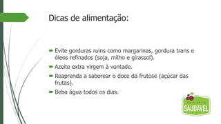 Dicas de alimentação:
 Evite gorduras ruins como margarinas, gordura trans e
óleos refinados (soja, milho e girassol).
 Azeite extra virgem à vontade.
 Reaprenda a saborear o doce da frutose (açúcar das
frutas).
 Beba água todos os dias.
 