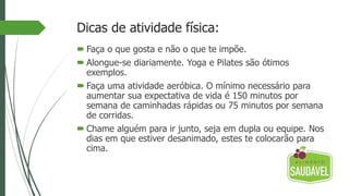 Dicas de atividade física:
 Faça o que gosta e não o que te impõe.
 Alongue-se diariamente. Yoga e Pilates são ótimos
exemplos.
 Faça uma atividade aeróbica. O mínimo necessário para
aumentar sua expectativa de vida é 150 minutos por
semana de caminhadas rápidas ou 75 minutos por semana
de corridas.
 Chame alguém para ir junto, seja em dupla ou equipe. Nos
dias em que estiver desanimado, estes te colocarão para
cima.
 