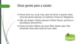 Dicas gerais para a saúde:
 Nunca fume ou, se já o faz, pare de fumar o quanto antes.
Uma das piores doenças na medicina chama-se Tabagismo.
 Não use drogas. Muitas possuem efeitos físicos, químicos e
psicológicos gravíssimos.
 Ensine os bons hábitos aos seus filhos desde cedo. Eles
lembrarão disso pelo resto de suas vidas.
 