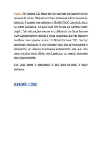 Agora”​. Por apenas 2,32 Reais por dia você terá um negócio on­line                       
completo já pronto. Nada de surpresas, problemas e dores de cabeça,                     
afinal são 7 equipes que trabalham o TEMPO TODO para você. Ainda                       
há outras vantagens, às quais você terá acesso ao ingressar nesse                     
projeto. São informações internas e confidenciais da Social Formula                 
TOP. Conhecimentos valiosos e novas estratégias que vão facilitar e                   
beneficiar seu negócio on­line. A Social Formula TOP não faz                   
promessas financeiras, é uma empresa séria, que se compromete a                   
entregar­lhe um negócio funcionando perfeitamente para que você               
possa trabalhar como afiliado de infoprodutos, um negócio totalmente                 
pronto tecnicamente. 
Sua única tarefa é personalizar o seu “Blog na Hora” e trazer                       
visitantes. 
 
assistir video   
 
 
 
 
 
 