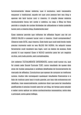 funcionamento desse sistema, que é exclusivo, será necessário               
esquecer o tradicional, aquele em que uma pessoa tem seu blog e                       
apenas ela terá lucros com o mesmo. A criação desse sistema                     
revolucionário levou em conta o coletivo, ou seja, o Blog na Hora                       
permite a criação de contas ilimitadas de utilizadores e todos poderão                     
lucrar com o mesmo blog. Exatamente isso! 
Esse sistema permite que milhares de afiliados façam uso de um                     
ÚNICO BLOG e possam lucrar com o mesmo. Você compreendeu?                   
Observe este SITE, aqui mesmo. Este texto que você está lendo neste                       
preciso momento está no seu BLOG NA HORA. Ao adquirir nossa                     
ferramenta você receberá seu login, com os dados de acesso. Está                     
pronto! A sua espera! Esse é NOVO caminho para ter um negócio                       
on­line, com tudo pronto, sem complicações. 
Um sistema TOTALMENTE DIFERENTE, como você nunca viu, que                 
foi criado pela Social Formula TOP, como resultado de quase dois                     
anos de muitas pesquisas e análises detalhadas do funcionamento do                   
mercado de afiliados. Concluímos que apesar de comprar os melhores                   
cursos, muitos não conseguem quaisquer resultados financeiros e a                 
lista de motivos para isso é muito grande, por isso não entraremos em                         
detalhes, mas essencialmente, podemos dizer que para ter resultados                 
gratificantes é preciso investir para ter um blog, ter tempo para estudar                       
e saber como aplicar os vários conhecimentos necessários, entre eles                   
o principal: como gerar tráfego. 
 