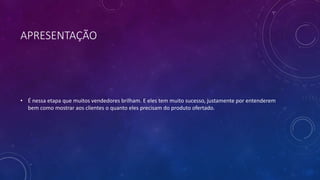 APRESENTAÇÃO
• É nessa etapa que muitos vendedores brilham. E eles tem muito sucesso, justamente por entenderem
bem como mostrar aos clientes o quanto eles precisam do produto ofertado.
 