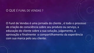O QUE É FUNIL DE VENDAS ?
O Funil de Vendas é uma jornada do cliente , é todo o processo
de criação de consciência sobre seu produto ou serviço, a
educação do cliente sobre a sua solução, julgamento, a
aprovação e finalmente o compartilhamento da experiência
com sua marca pelo seu cliente.
 