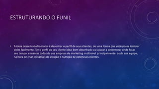 ESTRUTURANDO O FUNIL
• A ideia desse trabalho inicial é desenhar o perfil de seus clientes, de uma forma que você possa lembrar
deles facilmente. Ter o perfil do seu cliente ideal bem desenhado vai ajudar a determinar onde focar
seu tempo e manter todos da sua empresa de marketing multinível principalmente os da sua equipe,
na hora de criar iniciativas de atração e nutrição de potenciais clientes.
 