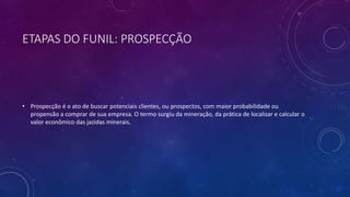 ETAPAS DO FUNIL: PROSPECÇÃO
• Prospecção é o ato de buscar potenciais clientes, ou prospectos, com maior probabilidade ou
propensão a comprar de sua empresa. O termo surgiu da mineração, da prática de localizar e calcular o
valor econômico das jazidas minerais.
 