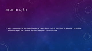 QUALIFICAÇÃO
• Aqui é o momento de tentar entender se um cliente da sua solução, para saber se você tem a chance de
apresenta-la para ele, e mostrar o que a sua empresa e produto fazem.
 