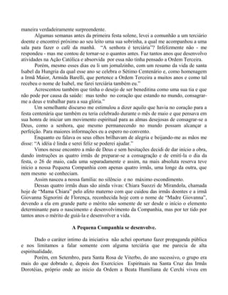 maneira verdadeiramente surpreendente.
Algumas semanas antes da primeira festa solene, levei a comunhão a um terciário
doente e encontrei próximo ao seu leito uma sua sobrinha, a qual me acompanhou a uma
sala para fazer o café da manhã. “A senhora é terciária”? Infelizmente não - me
respondeu - mas me contou de tornar-se o quantos antes. Faz tantos anos que desenvolvo
atividades na Ação Católica e absorvida por essa não tinha pensado a Ordem Terceira.
Porém, mesmo esses dias eu li um jornalzinho, com um resumo da vida de santa
Isabel da Hungria da qual esse ano se celebra o Sétimo Centenário e, como homenagem
a Irmã Maior, Armida Barelli, que pertence a Ordem Terceira a muitos anos e como tal
recebeu o nome de Isabel, me farei terciária também eu.”
Acrescentou também que tinha o desejo de ser beneditina como uma sua tia e que
não pode por causa da saúde: mas tenho no coração que estando no mundo, consagrar-
me a deus e trabalhar para a sua glória.”
Um semelhante discurso me estimulou a dizer aquilo que havia no coração para a
festa centenária que também eu teria celebrado durante o mês de maio e que pensava em
sua honra de iniciar um movimento espiritual para as almas desejosas de consagrar-se a
Deus, como a senhora, que mesmo permanecendo no mundo possam alcançar a
perfeição. Para maiores informações eu a espero no convento.
Enquanto eu falava os seus olhos brilhavam de alegria e beijando-me as mãos me
disse: “A idéia é linda e serei feliz se poderei ajudar.”
Vimos nesse encontro a mão de Deus e sem hesitações decidi de dar início a obra,
dando instruções as quatro irmãs de preparar-se a consagração e de emití-la o dia da
festa, o 26 de maio, cada uma separadamente e assim, na mais absoluta reserva teve
início a nossa Pequena Companhia com apenas quatro irmãs, uma longe da outra, que
nem mesmo se conheciam.
Assim nasceu a nossa família: no silêncio e no máximo escondimento.
Dessas quatro irmãs duas são ainda vivas: Chiara Suozzi de Mirandola, chamada
hoje de “Mama Chiara” pelo afeto materno com que cuidou das irmãs doentes e a irmã
Giovanna Signorini de Florença, reconhecida hoje com o nome de “Madre Giovanna”,
devendo a ela em grande parte o mérito não somente de ser desde o início o elemento
determinante para o nascimento e desenvolvimento da Companhia, mas por ter tido por
tantos anos o mérito de guiá-la e desenvolver a vida.
A Pequena Companhia se desenvolve.
Dado o caráter intimo da iniciativa não achei oportuno fazer propaganda pública
e nos limitamos a falar somente com alguma terciária que me parecia de alta
espiritualidade.
Porém, em Setembro, para Santa Rosa de Viterbo, do ano sucessivo, o grupo era
mais do que dobrado e, depois dos Exercícios Espirituais na Santa Cruz das Irmãs
Dorotéias, próprio onde ao inicio da Ordem a Beata Humiliana de Cerchi viveu em
 