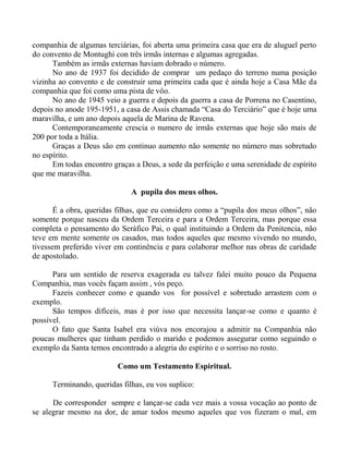 companhia de algumas terciárias, foi aberta uma primeira casa que era de aluguel perto
do convento de Montughi con três irmãs internas e algumas agregadas.
Também as irmãs externas haviam dobrado o número.
No ano de 1937 foi decidido de comprar um pedaço do terreno numa posição
vizinha ao convento e de construir uma primeira cada que é ainda hoje a Casa Mãe da
companhia que foi como uma pista de vôo.
No ano de 1945 veio a guerra e depois da guerra a casa de Porrena no Casentino,
depois no anode 195-1951, a casa de Assis chamada “Casa do Terciário” que é hoje uma
maravilha, e um ano depois aquela de Marina de Ravena.
Contemporaneamente crescia o numero de irmãs externas que hoje são mais de
200 por toda a Itália.
Graças a Deus são em continuo aumento não somente no número mas sobretudo
no espírito.
Em todas encontro graças a Deus, a sede da perfeição e uma serenidade de espírito
que me maravilha.
A pupila dos meus olhos.
É a obra, queridas filhas, que eu considero como a “pupila dos meus olhos”, não
somente porque nasceu da Ordem Terceira e para a Ordem Terceira, mas porque essa
completa o pensamento do Seráfico Pai, o qual instituindo a Ordem da Penitencia, não
teve em mente somente os casados, mas todos aqueles que mesmo vivendo no mundo,
tivessem preferido viver em continência e para colaborar melhor nas obras de caridade
de apostolado.
Para um sentido de reserva exagerada eu talvez falei muito pouco da Pequena
Companhia, mas vocês façam assim , vós peço.
Fazeis conhecer como e quando vos for possível e sobretudo arrastem com o
exemplo.
São tempos difíceis, mas é por isso que necessita lançar-se como e quanto é
possível.
O fato que Santa Isabel era viúva nos encorajou a admitir na Companhia não
poucas mulheres que tinham perdido o marido e podemos assegurar como seguindo o
exemplo da Santa temos encontrado a alegria do espírito e o sorriso no rosto.
Como um Testamento Espiritual.
Terminando, queridas filhas, eu vos suplico:
De corresponder sempre e lançar-se cada vez mais a vossa vocação ao ponto de
se alegrar mesmo na dor, de amar todos mesmo aqueles que vos fizeram o mal, em
 