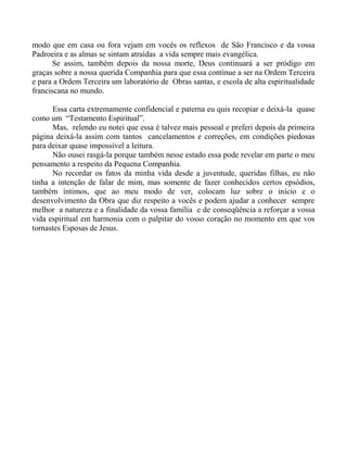 modo que em casa ou fora vejam em vocês os reflexos de São Francisco e da vossa
Padroeira e as almas se sintam atraídas a vida sempre mais evangélica.
Se assim, também depois da nossa morte, Deus continuará a ser pródigo em
graças sobre a nossa querida Companhia para que essa continue a ser na Ordem Terceira
e para a Ordem Terceira um laboratório de Obras santas, e escola de alta espiritualidade
franciscana no mundo.
Essa carta extremamente confidencial e paterna eu quis recopiar e deixá-la quase
como um “Testamento Espiritual”.
Mas, relendo eu notei que essa é talvez mais pessoal e preferi depois da primeira
página deixá-la assim com tantos cancelamentos e correções, em condições piedosas
para deixar quase impossível a leitura.
Não ousei rasgá-la porque também nesse estado essa pode revelar em parte o meu
pensamento a respeito da Pequena Companhia.
No recordar os fatos da minha vida desde a juventude, queridas filhas, eu não
tinha a intenção de falar de mim, mas somente de fazer conhecidos certos epsódios,
também íntimos, que ao meu modo de ver, colocam luz sobre o início e o
desenvolvimento da Obra que diz respeito a vocês e podem ajudar a conhecer sempre
melhor a natureza e a finalidade da vossa família e de conseqüência a reforçar a vossa
vida espiritual em harmonia com o palpitar do vosso coração no momento em que vos
tornastes Esposas de Jesus.
 