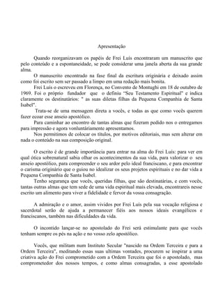 Apresentação
Quando reorganizavam os papéis de Frei Luís encontraram um manuscrito que
pelo conteúdo e a espontaneidade, se pode considerar uma janela aberta da sua grande
alma.
O manuscrito encontrado na fase final da escritura originária e deixado assim
como foi escrito sem ser passado a limpo em uma redação mais bonita.
Frei Luís o escreveu em Florença, no Convento de Montughi em 18 de outubro de
1969. Foi o próprio fundador que o definiu “Seu Testamento Espiritual" e indica
claramente os destinatários: " as suas diletas filhas da Pequena Companhia de Santa
Isabel".
Trata-se de uma mensagem direta a vocês, e todas as que como vocês querem
fazer ecoar esse anseio apostólico.
Para caminhar ao encontro de tantas almas que fizeram pedido nos o entregamos
para impressão e agora vonluntáriamente apresentamos.
Nos permitimos de colocar os títulos, por motivos editoriais, mas sem alterar em
nada o conteúdo na sua composição original.
O escrito é de grande importância para entrar na alma do Frei Luís: para ver em
qual ótica sobrenatural sabia olhar os acontecimentos da sua vida, para valorizar o seu
anseio apostólico, para compreender o seu ardor pelo ideal franciscano, e para encontrar
o carisma originário que o guiou no idealizar os seus projetos espirituais e no dar vida a
Pequena Companhia de Santa Isabel.
Tenho segurança que vocês, queridas filhas, que são destinatárias, e com vocês,
tantas outras almas que tem sede de uma vida espiritual mais elevada, encontrareis nesse
escrito um alimento para viver a fidelidade e fervor da vossa consagração.
A admiração e o amor, assim vividos por Frei Luís pela sua vocação religiosa e
sacerdotal serão de ajuda a permanecer fiéis aos nossos ideais evangélicos e
franciscanos, também nas dificuldades da vida.
O incontido lançar-se no apostolado do Frei será estimulante para que vocês
tenham sempre os pés na ação e no vosso zelo apostólico.
Vocês, que militam num Instituto Secular "nascido na Ordem Terceira e para a
Ordem Terceira", meditando essas suas ultimas vontades, procurem se inspirar a uma
criativa ação do Frei comprometido com a Ordem Terceira que foi o apostolado, mas
comprometedor dos nossos tempos, e como almas consagradas, a esse apostolado
 