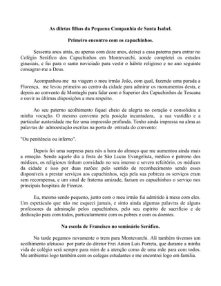 As diletas filhas da Pequena Companhia de Santa Isabel.
Primeiro encontro com os capuchinhos.
Sessenta anos atrás, eu apenas com doze anos, deixei a casa paterna para entrar no
Colégio Seráfico dos Capuchinhos em Montevarchi, aonde completei os estudos
ginasiais, e fui para o santo noviciado para vestir o hábito religioso e no ano seguinte
consagrar-me a Deus.
Acompanhou-me na viagem o meu irmão João, com qual, fazendo uma parada a
Florença, me levou primeiro ao centro da cidade para admirar os monumentos desta, e
depois ao convento de Montughi para falar com o Superior dos Capuchinhos de Toscana
e ouvir as últimas disposições a meu respeito.
Ao seu paterno acolhimento fiquei cheio de alegria no coração e consolidou a
minha vocação. O mesmo convento pela posição incantadora, a sua vastidão e a
particular austeridade me fez uma impressão profunda. Tenho ainda impressa na alma as
palavras de admoestação escritas na porta de entrada do convento:
"Ou penitência ou inferno".
Depois foi uma surpresa para nós a hora do almoço que me aumentou ainda mais
a emoção. Sendo aquele dia a festa de São Lucas Evangelista, médico e patrono dos
médicos, os religiosos tinham convidado no seu imenso e severo refeitório, os médicos
da cidade e isso por duas razões: pelo sentido de reconhecimento sendo esses
disponíveis a prestar serviços aos capuchinhos, seja pela sua pobreza os serviços eram
sem recompensa, e um sinal de fraterna amizade, faziam os capuchinhos o serviço nos
principais hospitais de Firenze.
Eu, mesmo sendo pequeno, junto com o meu irmão fui admitido à mesa com eles.
Um espetáculo que não me esqueci jamais, e sinto ainda algumas palavras de alguns
professores da admiração pelos capuchinhos, pelo seu espírito de sacrifício e de
dedicação para com todos, particularmente com os pobres e com os doentes.
Na escola de Francisco no seminário Seráfico.
Na tarde pegamos novamente o trem para Montevarchi. Alí também tivemos um
acolhimento afetuoso por parte do diretor Frei Anton Luís Porreta, que durante a minha
vida de colégio será sempre para mim de a atenção como de uma mãe para com todos.
Me ambientei logo também com os colegas estudantes e me encontrei logo em família.
 