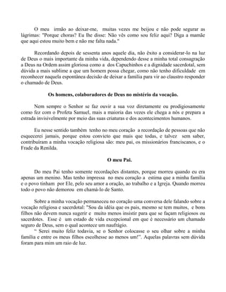 O meu irmão ao deixar-me, muitas vezes me beijou e não pode segurar as
lágrimas: "Porque choras? Eu lhe disse: Não vês como sou feliz aqui? Diga a mamãe
que aqui estou muito bem e não me falta nada."
Recordando depois de sessenta anos aquele dia, não êxito a considerar-lo na luz
de Deus o mais importante da minha vida, dependendo desse a minha total consagração
a Deus na Ordem assim gloriosa como a dos Capuchinhos e a dignidade sacerdotal, sem
dúvida a mais sublime a que um homem possa chegar, como não tenho dificuldade em
reconhecer naquela espontânea decisão de deixar a família para vir ao claustro responder
o chamado de Deus.
Os homens, colaboradores de Deus no mistério da vocação.
Nem sempre o Senhor se faz ouvir a sua voz diretamente ou prodigiosamente
como fez com o Profeta Samuel, mais a maioria das vezes ele chega a nós e prepara a
estrada invisivelmente por meio das suas criaturas e dos acontecimentos humanos.
Eu nesse sentido também tenho no meu coração a recordação de pessoas que não
esquecerei jamais, porque estou convicto que mais que todas, e talvez sem saber,
contribuíram a minha vocação religiosa são: meu pai, os missionários franciscanos, e o
Frade da Renilda.
O meu Pai.
Do meu Pai tenho somente recordações distantes, porque morreu quando eu era
apenas um menino. Mas tenho impressa no meu coração a estima que a minha família
e o povo tinham por Ele, pelo seu amor a oração, ao trabalho e a Igreja. Quando morreu
todo o povo não demorou em chamá-lo de Santo.
Sobre a minha vocação permaneceu no coração uma conversa dele falando sobre a
vocação religiosa e sacerdotal: "Sou da idéia que os pais, mesmo se tem muitos, e bons
filhos não devem nunca sugerir e muito menos insistir para que se façam religiosos ou
sacerdotes. Esse é um estado de vida excepcional em que é necessário um chamado
seguro de Deus, sem o qual acontece um naufrágio.
“ Serei muito feliz todavia, se o Senhor colocasse o seu olhar sobre a minha
família e entre os meus filhos escolhesse ao menos um!”. Aquelas palavras sem dúvida
foram para mim um raio de luz.
 