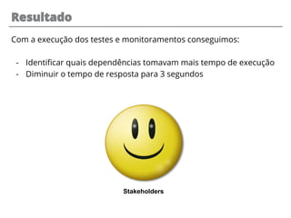 Com a execução dos testes e monitoramentos conseguimos:
- Identificar quais dependências tomavam mais tempo de execução
- Diminuir o tempo de resposta para 3 segundos
Resultado
Stakeholders
 