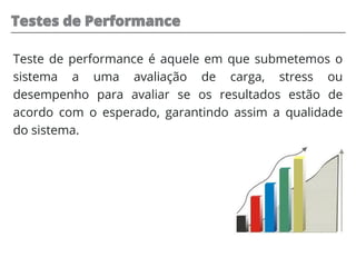 Testes de Performance
Teste de performance é aquele em que submetemos o
sistema a uma avaliação de carga, stress ou
desempenho para avaliar se os resultados estão de
acordo com o esperado, garantindo assim a qualidade
do sistema.
 