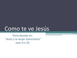 Como te ve Jesús Tema basado en:  “Jesús y la mujer Samaritana”  Juan 4:1-42 