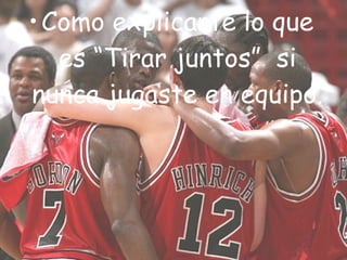 • Como explicarte lo que
   es “Tirar juntos”  si
nunca jugaste en equipo.
 