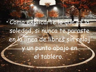 • Como explicarte lo que es la
  soledad, si nunca te paraste
 en la línea de libres sin reloj
      y un punto abajo en
           el tablero.
 
