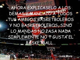 • AHORA EXPLICASELO A LOS
 DEMAS Y MANDALO A TODOS
TUS AMIGOS BASKETBOLEROS
 Y NO BASKETBOLEROS, SINO
  LO MANDAS NO PASA NADA
SIMPLEMENTE NO T GUSTA EL
        BASKETBALL…


                   Lola Mora
 