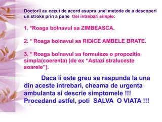 Doctorii au cazut de acord asupra unei metode de a descoperi un stroke prin a pune  trei intrebari simple:1. *Roaga bolnavul sa ZIMBEASCA.2. * Roaga bolnavul sa RIDICE AMBELE BRATE.3. * Roaga bolnavul sa formuleze o propozitie simpla(coerenta) (de ex “Astazi straluceste soarele”).Daca ii este greu sa raspunda la una din aceste intrebari, cheama de urgenta ambulanta si descrie simptomele !!!Procedand astfel, poti  SALVA  O VIATA !!!