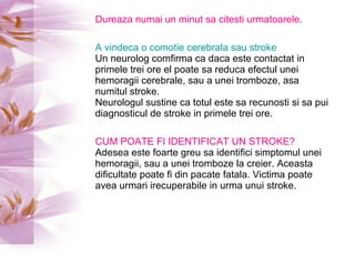 Dureaza numai un minut sa citesti urmatoarele. A vindeca o comotie cerebrala sau stroke Un neurolog comfirma ca daca este contactat in primele trei ore el poate sa reduca efectul unei hemoragii cerebrale, sau a unei tromboze, asa numitul stroke.  Neurologul sustine ca totul este sa recunosti si sa pui diagnosticul de stroke in primele trei ore. CUM POATE FI IDENTIFICAT UN STROKE? Adesea este foarte greu sa identifici simptomul unei hemoragii, sau a unei tromboze la creier. Aceasta dificultate poate fi din pacate fatala. Victima poate avea urmari irecuperabile in urma unui stroke. 