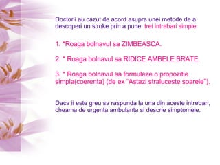 Doctorii au cazut de acord asupra unei metode de a descoperi un stroke prin a pune  trei intrebari simple : 1. *Roaga bolnavul sa ZIMBEASCA. 2. * Roaga bolnavul sa RIDICE AMBELE BRATE. 3. * Roaga bolnavul sa formuleze o propozitie simpla(coerenta) (de ex “Astazi straluceste soarele”).   Daca ii este greu sa raspunda la una din aceste intrebari, cheama de urgenta ambulanta si descrie simptomele. 