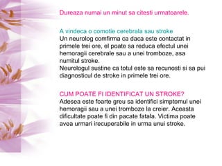 Dureaza numai un minut sa citesti urmatoarele. A vindeca o comotie cerebrala sau stroke Un neurolog comfirma ca daca este contactat in primele trei ore, el poate sa reduca efectul unei hemoragii cerebrale sau a unei tromboze, asa numitul stroke.  Neurologul sustine ca totul este sa recunosti si sa pui diagnosticul de stroke in primele trei ore. CUM POATE FI IDENTIFICAT UN STROKE? Adesea este foarte greu sa identifici simptomul unei hemoragii sau a unei tromboze la creier. Aceasta dificultate poate fi din pacate fatala. Victima poate avea urmari irecuperabile in urma unui stroke. 