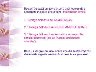 Doctorii au cazut de acord asupra unei metode de a descoperi un stroke prin a pune  trei intrebari simple : 1. *Roaga bolnavul sa ZAMBEASCA. 2. * Roaga bolnavul sa RIDICE AMBELE BRATE. 3. * Roaga bolnavul sa formuleze o propozitie simpla(coerenta) (de ex “Astazi straluceste soarele”).   Daca ii este greu sa raspunda la una din aceste intrebari, cheama de urgenta ambulanta si descrie simptomele! 