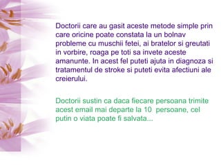 Doctorii care au gasit aceste metode simple prin care oricine poate constata la un bolnav probleme cu muschii fetei, ai bratelor si greutati in vorbire, roaga pe toti sa invete aceste amanunte. In acest fel puteti ajuta in diagnoza si tratamentul de stroke si puteti evita afectiuni ale creierului. Doctorii sustin ca daca fiecare persoana trimite acest email mai departe la 10  persoane, cel putin o viata poate fi salvata... 