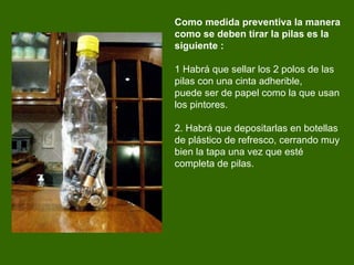 Como medida preventiva la manera como se deben tirar la pilas es la siguiente : 1 Habrá que sellar los 2 polos de las pilas con una cinta adherible,  puede ser de papel como la que usan los pintores.   2. Habrá que depos i ta r las en botellas de plástico de refresco, cerrando muy bien la tapa una vez que esté completa de pilas. 