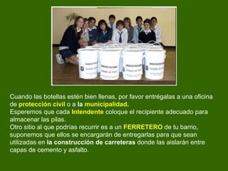 Cuando las botellas estén bien llenas, por favor entrégalas a una oficina de  protección   civil  o a  la  municipalidad .   Esperemos que cada  Intendente  coloque el recipiente adecuado para almacenar las pilas.  Otro sitio al que podrías recurrir es a un  FERRETERO  de tu barrio, suponemos que ellos se encargarán de entregarlas para que sean utilizadas en  la construcción de carreteras  donde las aislarán entre capas de cemento y asfalto.  