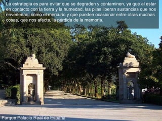 La estrategia es para evitar que se degraden y contaminen, ya que al estar en contacto con la tierra y la humedad, las pilas liberan sustancias que nos envenenan, como el mercurio y que pueden ocasionar entre otras muchas cosas, que nos afecta, la pérdida de la memoria.   Parque Palacio Real de España 