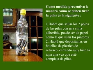 Como medida preventiva la
manera como se deben tirar
la pilas es la siguiente :
1 Habrá que sellar los 2 polos
de las pilas con una cinta
adherible, puede ser de papel
como la que usan los pintores.
2. Habrá que depositarlas en
botellas de plástico de
refresco, cerrando muy bien la
tapa una vez que esté
completa de pilas.
 